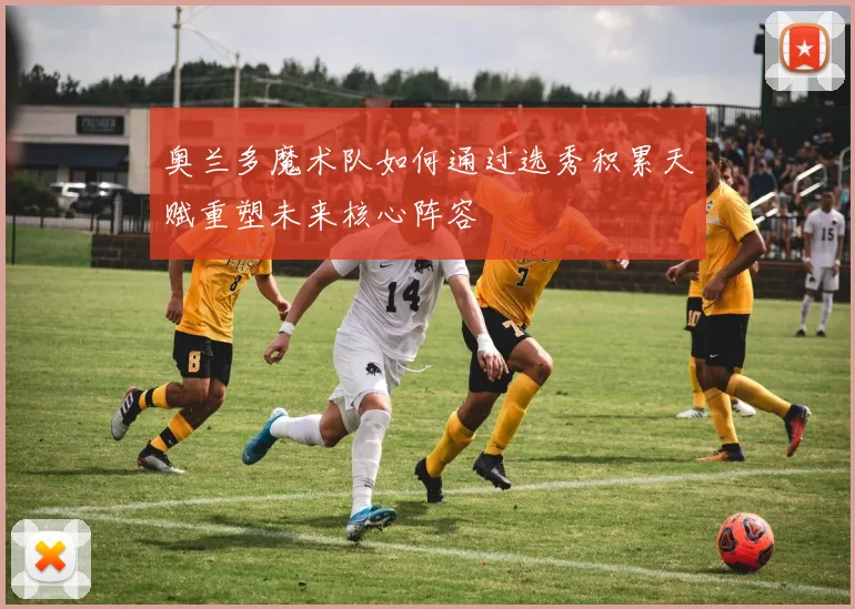 奥兰多魔术队如何通过选秀积累天赋重塑未来核心阵容