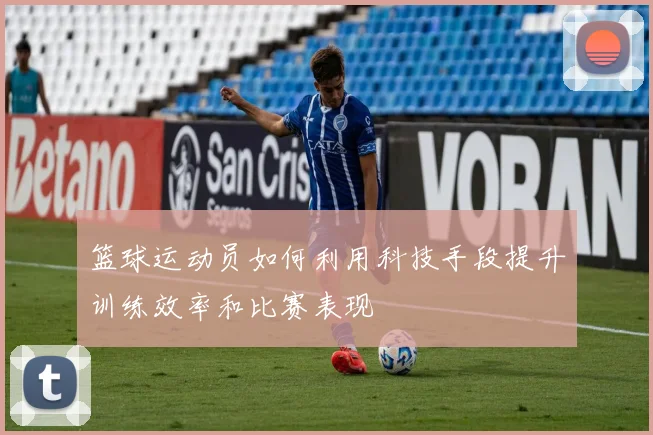 篮球运动员如何利用科技手段提升训练效率和比赛表现