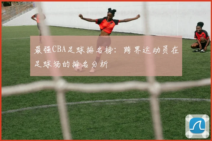 最强CBA足球排名榜：跨界运动员在足球场的排名分析