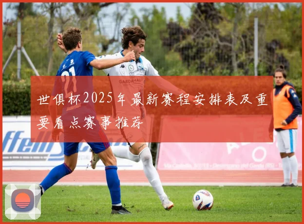 世俱杯2025年最新赛程安排表及重要看点赛事推荐