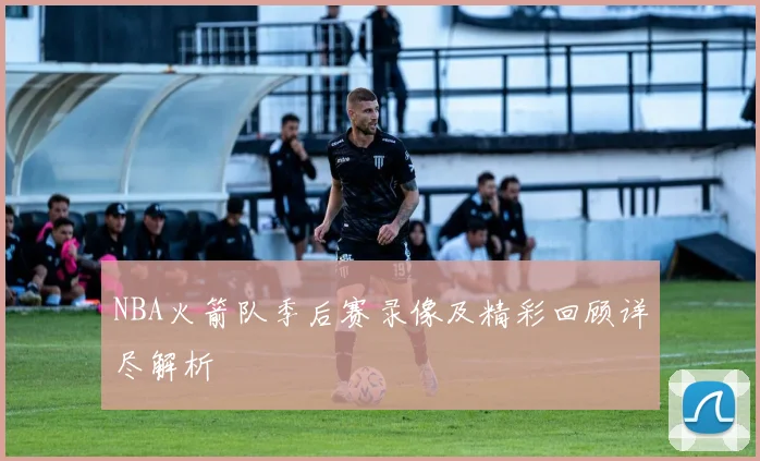 NBA火箭队季后赛录像及精彩回顾详尽解析